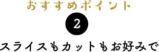 おすすめポイント2）スライスもカットもお好みで。