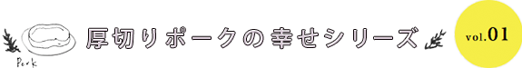 厚切りポークの幸せシリーズ vol.01