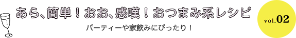あら、簡単！おお、感嘆！おつまみ系レシピ パーティーや家飲みにぴったり！ vol.02