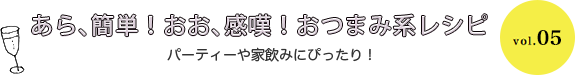 あら、簡単！おお、感嘆！おつまみ系レシピ パーティーや家飲みにぴったり！ vol.05